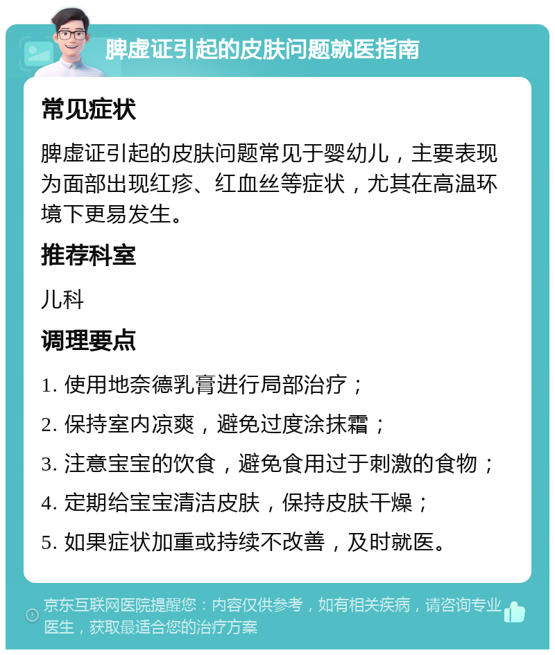 脾虚证引起的皮肤问题就医指南 常见症状 脾虚证引起的皮肤问题常见于婴幼儿，主要表现为面部出现红疹、红血丝等症状，尤其在高温环境下更易发生。 推荐科室 儿科 调理要点 1. 使用地奈德乳膏进行局部治疗； 2. 保持室内凉爽，避免过度涂抹霜； 3. 注意宝宝的饮食，避免食用过于刺激的食物； 4. 定期给宝宝清洁皮肤，保持皮肤干燥； 5. 如果症状加重或持续不改善，及时就医。