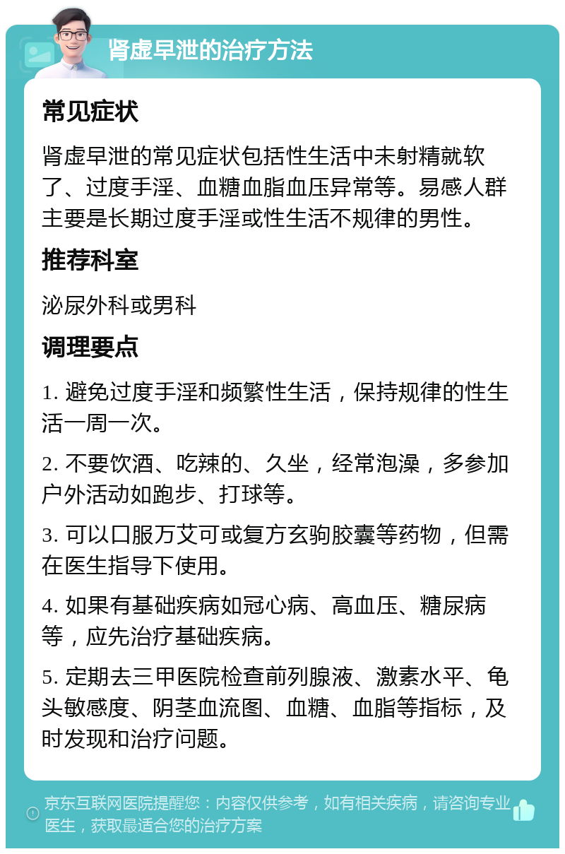 肾虚早泄的治疗方法 常见症状 肾虚早泄的常见症状包括性生活中未射精就软了、过度手淫、血糖血脂血压异常等。易感人群主要是长期过度手淫或性生活不规律的男性。 推荐科室 泌尿外科或男科 调理要点 1. 避免过度手淫和频繁性生活，保持规律的性生活一周一次。 2. 不要饮酒、吃辣的、久坐，经常泡澡，多参加户外活动如跑步、打球等。 3. 可以口服万艾可或复方玄驹胶囊等药物，但需在医生指导下使用。 4. 如果有基础疾病如冠心病、高血压、糖尿病等，应先治疗基础疾病。 5. 定期去三甲医院检查前列腺液、激素水平、龟头敏感度、阴茎血流图、血糖、血脂等指标，及时发现和治疗问题。