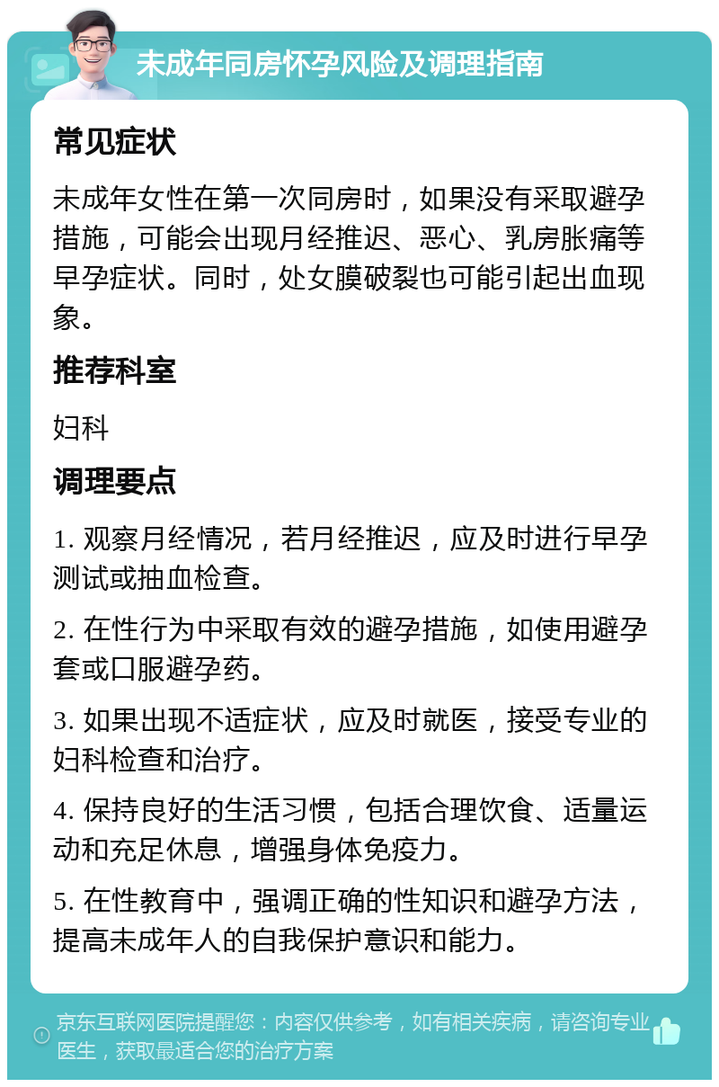 未成年同房怀孕风险及调理指南 常见症状 未成年女性在第一次同房时，如果没有采取避孕措施，可能会出现月经推迟、恶心、乳房胀痛等早孕症状。同时，处女膜破裂也可能引起出血现象。 推荐科室 妇科 调理要点 1. 观察月经情况，若月经推迟，应及时进行早孕测试或抽血检查。 2. 在性行为中采取有效的避孕措施，如使用避孕套或口服避孕药。 3. 如果出现不适症状，应及时就医，接受专业的妇科检查和治疗。 4. 保持良好的生活习惯，包括合理饮食、适量运动和充足休息，增强身体免疫力。 5. 在性教育中，强调正确的性知识和避孕方法，提高未成年人的自我保护意识和能力。