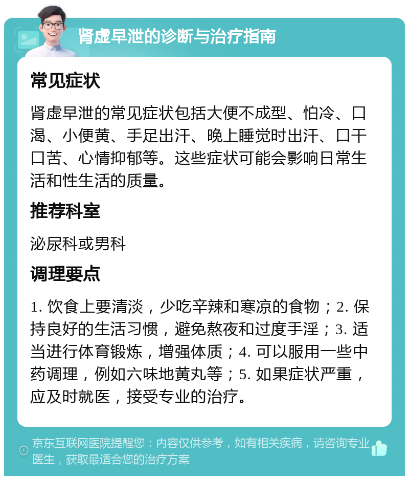 肾虚早泄的诊断与治疗指南 常见症状 肾虚早泄的常见症状包括大便不成型、怕冷、口渴、小便黄、手足出汗、晚上睡觉时出汗、口干口苦、心情抑郁等。这些症状可能会影响日常生活和性生活的质量。 推荐科室 泌尿科或男科 调理要点 1. 饮食上要清淡，少吃辛辣和寒凉的食物；2. 保持良好的生活习惯，避免熬夜和过度手淫；3. 适当进行体育锻炼，增强体质；4. 可以服用一些中药调理，例如六味地黄丸等；5. 如果症状严重，应及时就医，接受专业的治疗。