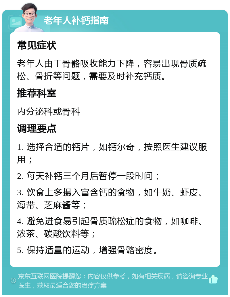 老年人补钙指南 常见症状 老年人由于骨骼吸收能力下降，容易出现骨质疏松、骨折等问题，需要及时补充钙质。 推荐科室 内分泌科或骨科 调理要点 1. 选择合适的钙片，如钙尔奇，按照医生建议服用； 2. 每天补钙三个月后暂停一段时间； 3. 饮食上多摄入富含钙的食物，如牛奶、虾皮、海带、芝麻酱等； 4. 避免进食易引起骨质疏松症的食物，如咖啡、浓茶、碳酸饮料等； 5. 保持适量的运动，增强骨骼密度。