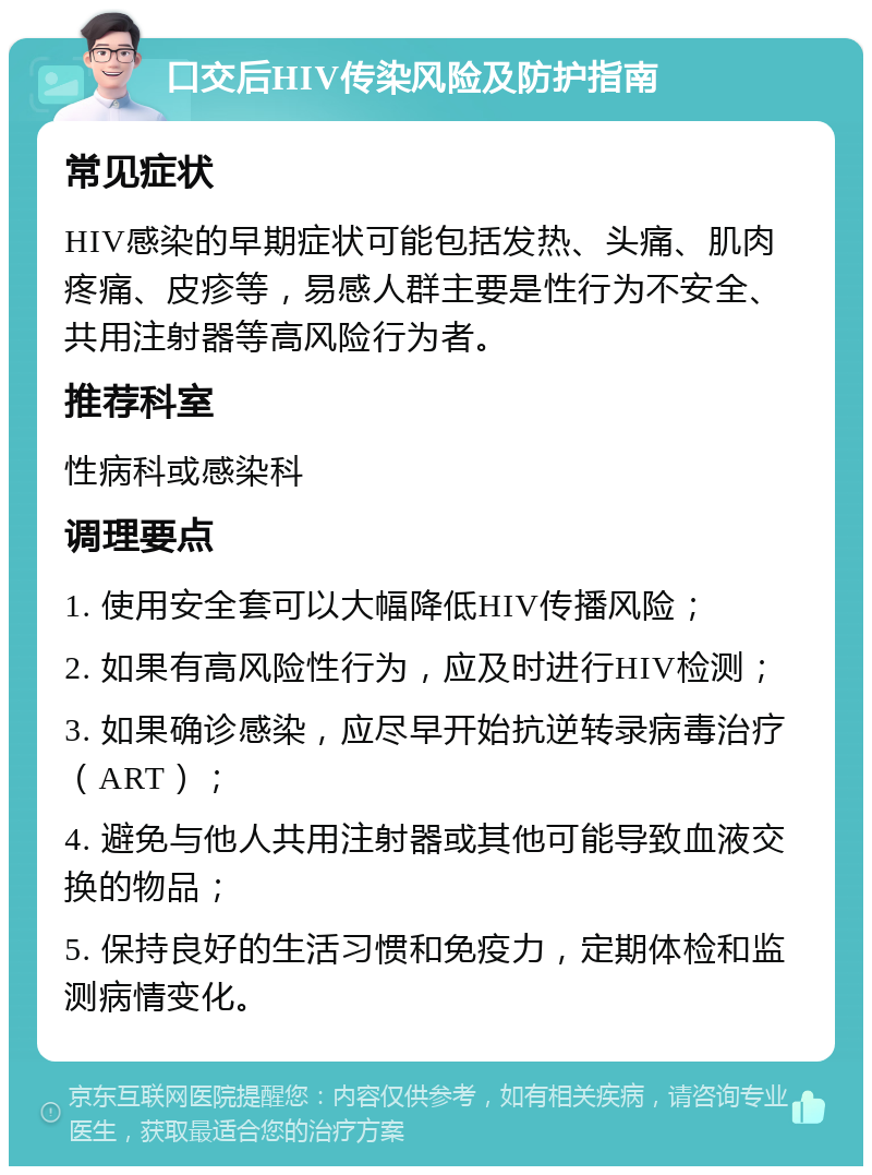 口交后HIV传染风险及防护指南 常见症状 HIV感染的早期症状可能包括发热、头痛、肌肉疼痛、皮疹等，易感人群主要是性行为不安全、共用注射器等高风险行为者。 推荐科室 性病科或感染科 调理要点 1. 使用安全套可以大幅降低HIV传播风险； 2. 如果有高风险性行为，应及时进行HIV检测； 3. 如果确诊感染，应尽早开始抗逆转录病毒治疗（ART）； 4. 避免与他人共用注射器或其他可能导致血液交换的物品； 5. 保持良好的生活习惯和免疫力，定期体检和监测病情变化。