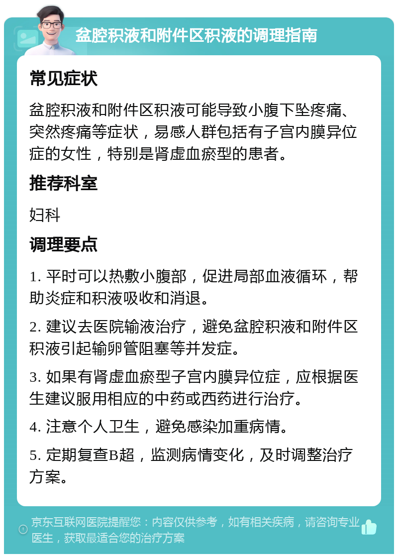 盆腔积液和附件区积液的调理指南 常见症状 盆腔积液和附件区积液可能导致小腹下坠疼痛、突然疼痛等症状，易感人群包括有子宫内膜异位症的女性，特别是肾虚血瘀型的患者。 推荐科室 妇科 调理要点 1. 平时可以热敷小腹部，促进局部血液循环，帮助炎症和积液吸收和消退。 2. 建议去医院输液治疗，避免盆腔积液和附件区积液引起输卵管阻塞等并发症。 3. 如果有肾虚血瘀型子宫内膜异位症，应根据医生建议服用相应的中药或西药进行治疗。 4. 注意个人卫生，避免感染加重病情。 5. 定期复查B超，监测病情变化，及时调整治疗方案。