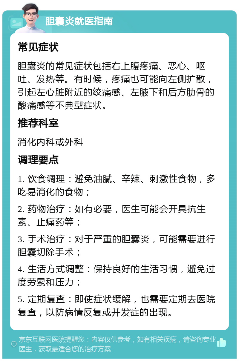 胆囊炎就医指南 常见症状 胆囊炎的常见症状包括右上腹疼痛、恶心、呕吐、发热等。有时候，疼痛也可能向左侧扩散，引起左心脏附近的绞痛感、左腋下和后方肋骨的酸痛感等不典型症状。 推荐科室 消化内科或外科 调理要点 1. 饮食调理：避免油腻、辛辣、刺激性食物，多吃易消化的食物； 2. 药物治疗：如有必要，医生可能会开具抗生素、止痛药等； 3. 手术治疗：对于严重的胆囊炎，可能需要进行胆囊切除手术； 4. 生活方式调整：保持良好的生活习惯，避免过度劳累和压力； 5. 定期复查：即使症状缓解，也需要定期去医院复查，以防病情反复或并发症的出现。