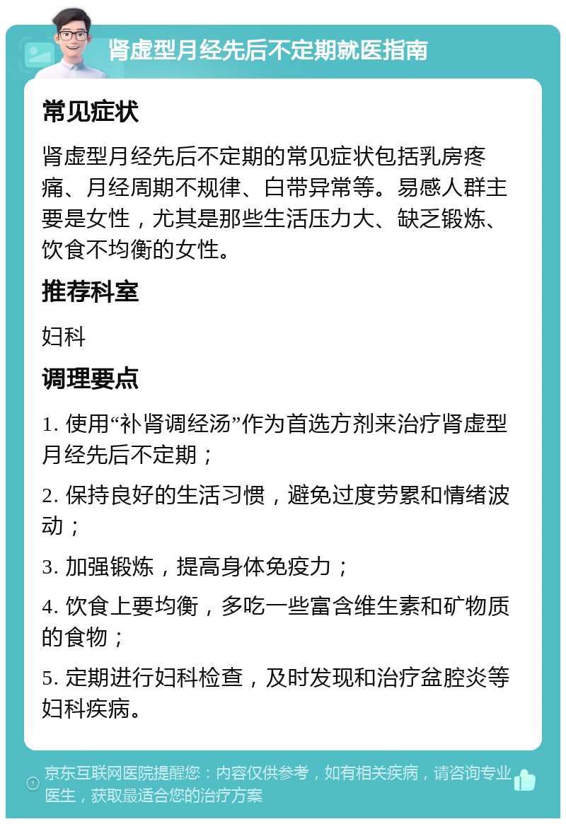 肾虚型月经先后不定期就医指南 常见症状 肾虚型月经先后不定期的常见症状包括乳房疼痛、月经周期不规律、白带异常等。易感人群主要是女性，尤其是那些生活压力大、缺乏锻炼、饮食不均衡的女性。 推荐科室 妇科 调理要点 1. 使用“补肾调经汤”作为首选方剂来治疗肾虚型月经先后不定期； 2. 保持良好的生活习惯，避免过度劳累和情绪波动； 3. 加强锻炼，提高身体免疫力； 4. 饮食上要均衡，多吃一些富含维生素和矿物质的食物； 5. 定期进行妇科检查，及时发现和治疗盆腔炎等妇科疾病。