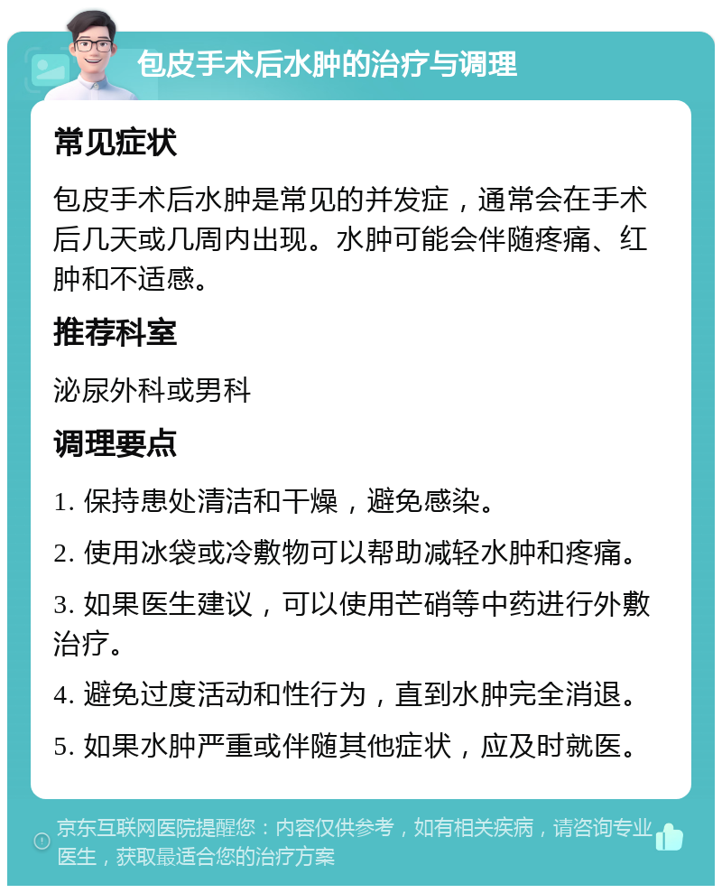 包皮手术后水肿的治疗与调理 常见症状 包皮手术后水肿是常见的并发症，通常会在手术后几天或几周内出现。水肿可能会伴随疼痛、红肿和不适感。 推荐科室 泌尿外科或男科 调理要点 1. 保持患处清洁和干燥，避免感染。 2. 使用冰袋或冷敷物可以帮助减轻水肿和疼痛。 3. 如果医生建议，可以使用芒硝等中药进行外敷治疗。 4. 避免过度活动和性行为，直到水肿完全消退。 5. 如果水肿严重或伴随其他症状，应及时就医。