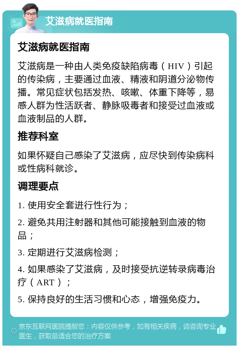 艾滋病就医指南 艾滋病就医指南 艾滋病是一种由人类免疫缺陷病毒（HIV）引起的传染病，主要通过血液、精液和阴道分泌物传播。常见症状包括发热、咳嗽、体重下降等，易感人群为性活跃者、静脉吸毒者和接受过血液或血液制品的人群。 推荐科室 如果怀疑自己感染了艾滋病，应尽快到传染病科或性病科就诊。 调理要点 1. 使用安全套进行性行为； 2. 避免共用注射器和其他可能接触到血液的物品； 3. 定期进行艾滋病检测； 4. 如果感染了艾滋病，及时接受抗逆转录病毒治疗（ART）； 5. 保持良好的生活习惯和心态，增强免疫力。