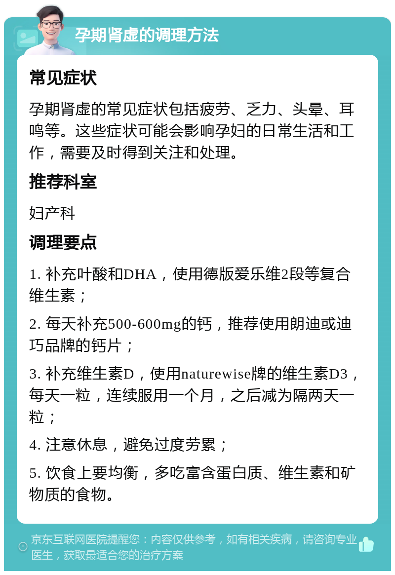 孕期肾虚的调理方法 常见症状 孕期肾虚的常见症状包括疲劳、乏力、头晕、耳鸣等。这些症状可能会影响孕妇的日常生活和工作，需要及时得到关注和处理。 推荐科室 妇产科 调理要点 1. 补充叶酸和DHA，使用德版爱乐维2段等复合维生素； 2. 每天补充500-600mg的钙，推荐使用朗迪或迪巧品牌的钙片； 3. 补充维生素D，使用naturewise牌的维生素D3，每天一粒，连续服用一个月，之后减为隔两天一粒； 4. 注意休息，避免过度劳累； 5. 饮食上要均衡，多吃富含蛋白质、维生素和矿物质的食物。