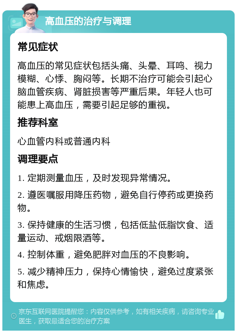 高血压的治疗与调理 常见症状 高血压的常见症状包括头痛、头晕、耳鸣、视力模糊、心悸、胸闷等。长期不治疗可能会引起心脑血管疾病、肾脏损害等严重后果。年轻人也可能患上高血压，需要引起足够的重视。 推荐科室 心血管内科或普通内科 调理要点 1. 定期测量血压，及时发现异常情况。 2. 遵医嘱服用降压药物，避免自行停药或更换药物。 3. 保持健康的生活习惯，包括低盐低脂饮食、适量运动、戒烟限酒等。 4. 控制体重，避免肥胖对血压的不良影响。 5. 减少精神压力，保持心情愉快，避免过度紧张和焦虑。