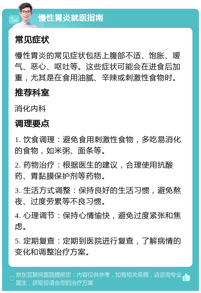 慢性胃炎就医指南 常见症状 慢性胃炎的常见症状包括上腹部不适、饱胀、嗳气、恶心、呕吐等。这些症状可能会在进食后加重，尤其是在食用油腻、辛辣或刺激性食物时。 推荐科室 消化内科 调理要点 1. 饮食调理：避免食用刺激性食物，多吃易消化的食物，如米粥、面条等。 2. 药物治疗：根据医生的建议，合理使用抗酸药、胃黏膜保护剂等药物。 3. 生活方式调整：保持良好的生活习惯，避免熬夜、过度劳累等不良习惯。 4. 心理调节：保持心情愉快，避免过度紧张和焦虑。 5. 定期复查：定期到医院进行复查，了解病情的变化和调整治疗方案。