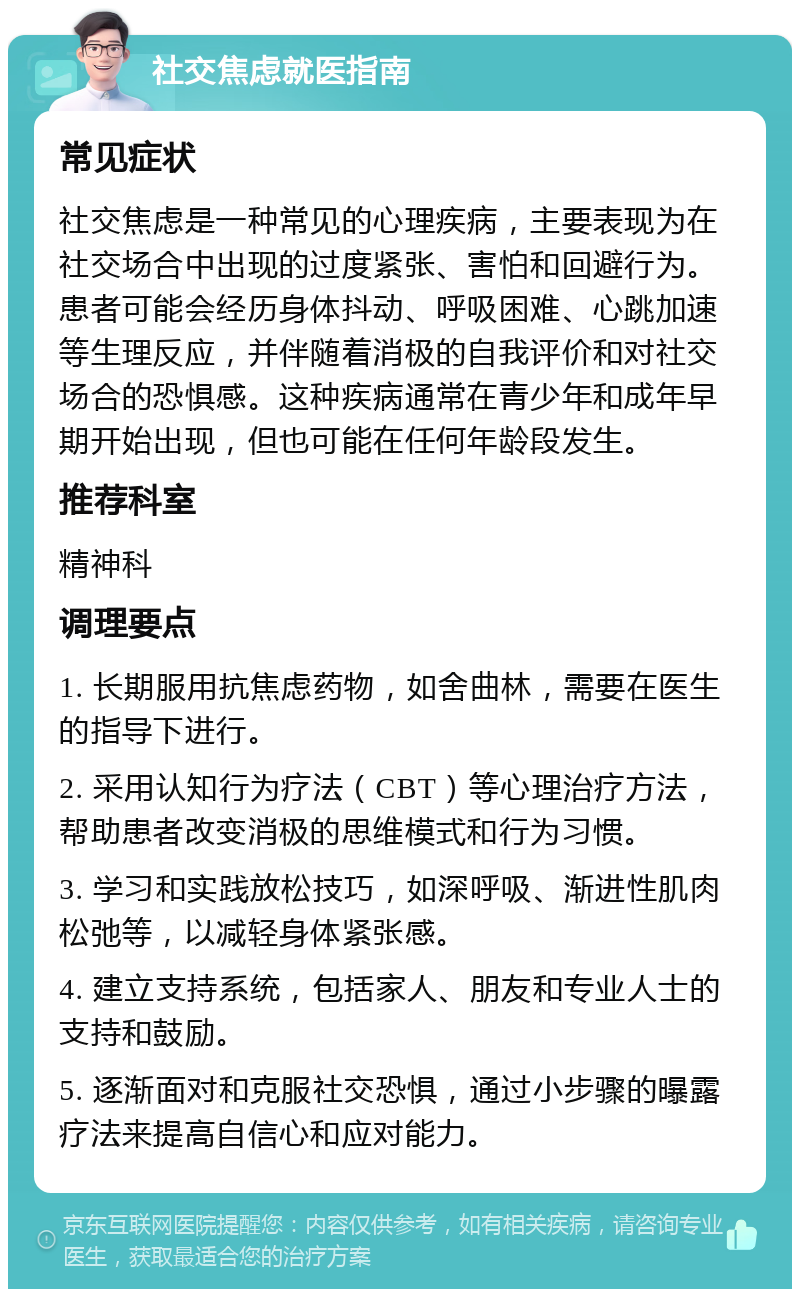 社交焦虑就医指南 常见症状 社交焦虑是一种常见的心理疾病，主要表现为在社交场合中出现的过度紧张、害怕和回避行为。患者可能会经历身体抖动、呼吸困难、心跳加速等生理反应，并伴随着消极的自我评价和对社交场合的恐惧感。这种疾病通常在青少年和成年早期开始出现，但也可能在任何年龄段发生。 推荐科室 精神科 调理要点 1. 长期服用抗焦虑药物，如舍曲林，需要在医生的指导下进行。 2. 采用认知行为疗法（CBT）等心理治疗方法，帮助患者改变消极的思维模式和行为习惯。 3. 学习和实践放松技巧，如深呼吸、渐进性肌肉松弛等，以减轻身体紧张感。 4. 建立支持系统，包括家人、朋友和专业人士的支持和鼓励。 5. 逐渐面对和克服社交恐惧，通过小步骤的曝露疗法来提高自信心和应对能力。