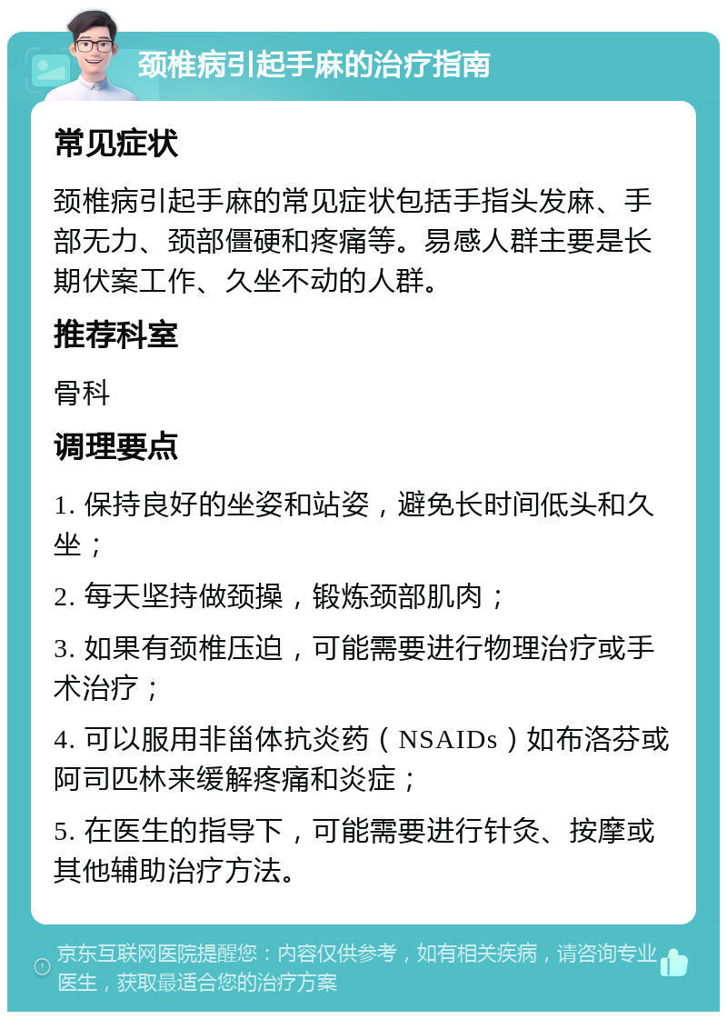 颈椎病引起手麻的治疗指南 常见症状 颈椎病引起手麻的常见症状包括手指头发麻、手部无力、颈部僵硬和疼痛等。易感人群主要是长期伏案工作、久坐不动的人群。 推荐科室 骨科 调理要点 1. 保持良好的坐姿和站姿，避免长时间低头和久坐； 2. 每天坚持做颈操，锻炼颈部肌肉； 3. 如果有颈椎压迫，可能需要进行物理治疗或手术治疗； 4. 可以服用非甾体抗炎药（NSAIDs）如布洛芬或阿司匹林来缓解疼痛和炎症； 5. 在医生的指导下，可能需要进行针灸、按摩或其他辅助治疗方法。