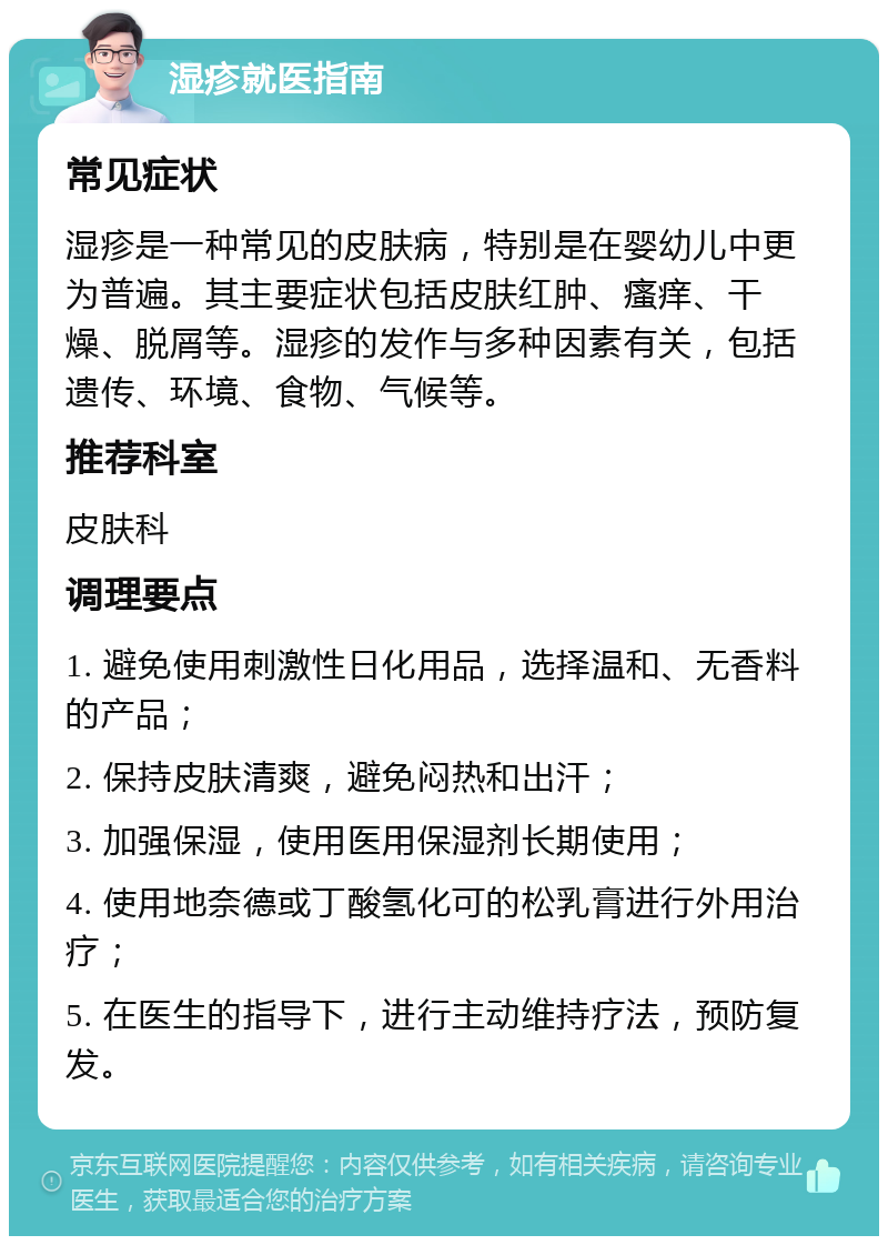 湿疹就医指南 常见症状 湿疹是一种常见的皮肤病，特别是在婴幼儿中更为普遍。其主要症状包括皮肤红肿、瘙痒、干燥、脱屑等。湿疹的发作与多种因素有关，包括遗传、环境、食物、气候等。 推荐科室 皮肤科 调理要点 1. 避免使用刺激性日化用品，选择温和、无香料的产品； 2. 保持皮肤清爽，避免闷热和出汗； 3. 加强保湿，使用医用保湿剂长期使用； 4. 使用地奈德或丁酸氢化可的松乳膏进行外用治疗； 5. 在医生的指导下，进行主动维持疗法，预防复发。