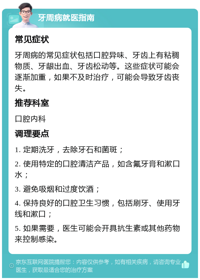 牙周病就医指南 常见症状 牙周病的常见症状包括口腔异味、牙齿上有粘稠物质、牙龈出血、牙齿松动等。这些症状可能会逐渐加重，如果不及时治疗，可能会导致牙齿丧失。 推荐科室 口腔内科 调理要点 1. 定期洗牙，去除牙石和菌斑； 2. 使用特定的口腔清洁产品，如含氟牙膏和漱口水； 3. 避免吸烟和过度饮酒； 4. 保持良好的口腔卫生习惯，包括刷牙、使用牙线和漱口； 5. 如果需要，医生可能会开具抗生素或其他药物来控制感染。