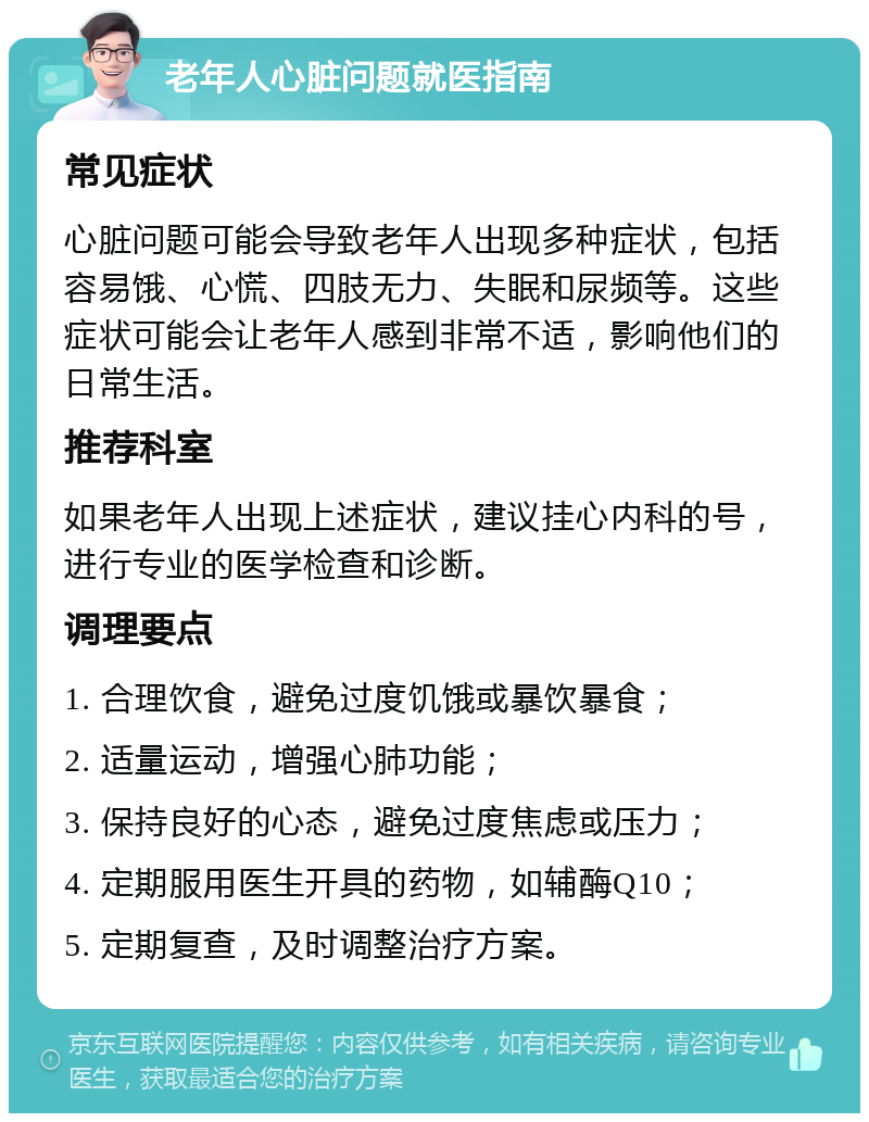 老年人心脏问题就医指南 常见症状 心脏问题可能会导致老年人出现多种症状，包括容易饿、心慌、四肢无力、失眠和尿频等。这些症状可能会让老年人感到非常不适，影响他们的日常生活。 推荐科室 如果老年人出现上述症状，建议挂心内科的号，进行专业的医学检查和诊断。 调理要点 1. 合理饮食，避免过度饥饿或暴饮暴食； 2. 适量运动，增强心肺功能； 3. 保持良好的心态，避免过度焦虑或压力； 4. 定期服用医生开具的药物，如辅酶Q10； 5. 定期复查，及时调整治疗方案。