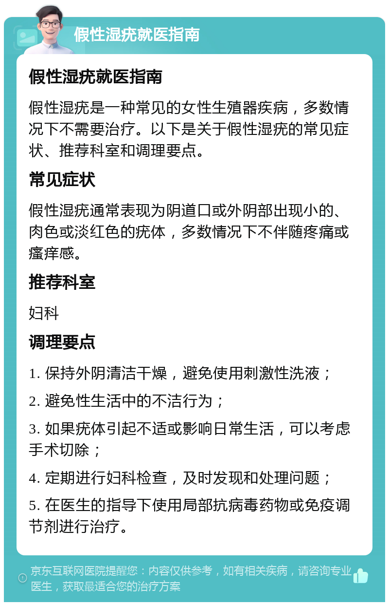 假性湿疣就医指南 假性湿疣就医指南 假性湿疣是一种常见的女性生殖器疾病，多数情况下不需要治疗。以下是关于假性湿疣的常见症状、推荐科室和调理要点。 常见症状 假性湿疣通常表现为阴道口或外阴部出现小的、肉色或淡红色的疣体，多数情况下不伴随疼痛或瘙痒感。 推荐科室 妇科 调理要点 1. 保持外阴清洁干燥，避免使用刺激性洗液； 2. 避免性生活中的不洁行为； 3. 如果疣体引起不适或影响日常生活，可以考虑手术切除； 4. 定期进行妇科检查，及时发现和处理问题； 5. 在医生的指导下使用局部抗病毒药物或免疫调节剂进行治疗。