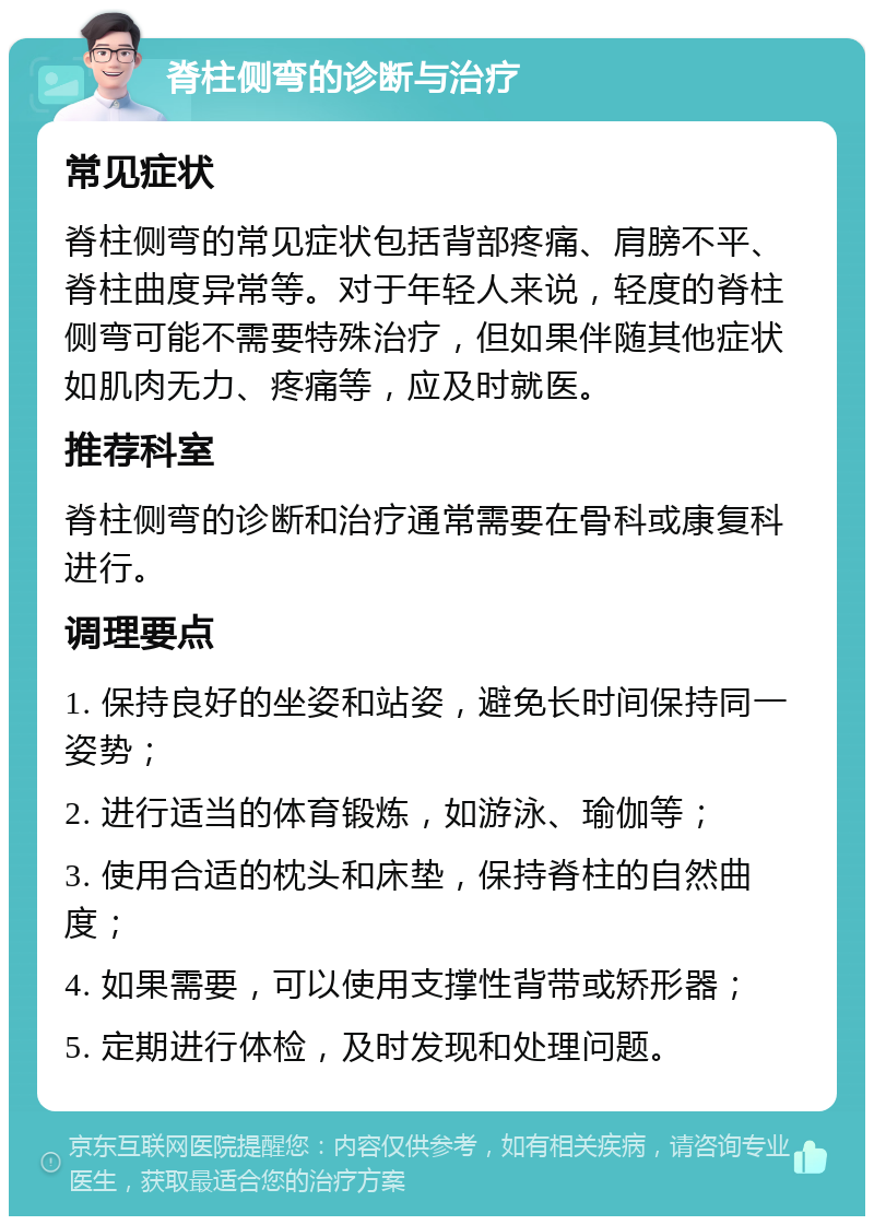 脊柱侧弯的诊断与治疗 常见症状 脊柱侧弯的常见症状包括背部疼痛、肩膀不平、脊柱曲度异常等。对于年轻人来说，轻度的脊柱侧弯可能不需要特殊治疗，但如果伴随其他症状如肌肉无力、疼痛等，应及时就医。 推荐科室 脊柱侧弯的诊断和治疗通常需要在骨科或康复科进行。 调理要点 1. 保持良好的坐姿和站姿，避免长时间保持同一姿势； 2. 进行适当的体育锻炼，如游泳、瑜伽等； 3. 使用合适的枕头和床垫，保持脊柱的自然曲度； 4. 如果需要，可以使用支撑性背带或矫形器； 5. 定期进行体检，及时发现和处理问题。