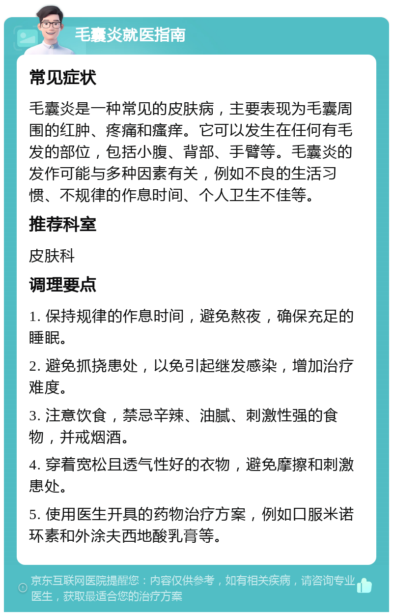 毛囊炎就医指南 常见症状 毛囊炎是一种常见的皮肤病，主要表现为毛囊周围的红肿、疼痛和瘙痒。它可以发生在任何有毛发的部位，包括小腹、背部、手臂等。毛囊炎的发作可能与多种因素有关，例如不良的生活习惯、不规律的作息时间、个人卫生不佳等。 推荐科室 皮肤科 调理要点 1. 保持规律的作息时间，避免熬夜，确保充足的睡眠。 2. 避免抓挠患处，以免引起继发感染，增加治疗难度。 3. 注意饮食，禁忌辛辣、油腻、刺激性强的食物，并戒烟酒。 4. 穿着宽松且透气性好的衣物，避免摩擦和刺激患处。 5. 使用医生开具的药物治疗方案，例如口服米诺环素和外涂夫西地酸乳膏等。