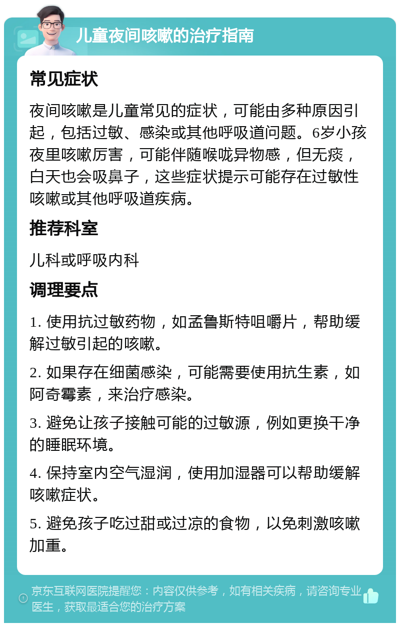 儿童夜间咳嗽的治疗指南 常见症状 夜间咳嗽是儿童常见的症状，可能由多种原因引起，包括过敏、感染或其他呼吸道问题。6岁小孩夜里咳嗽厉害，可能伴随喉咙异物感，但无痰，白天也会吸鼻子，这些症状提示可能存在过敏性咳嗽或其他呼吸道疾病。 推荐科室 儿科或呼吸内科 调理要点 1. 使用抗过敏药物，如孟鲁斯特咀嚼片，帮助缓解过敏引起的咳嗽。 2. 如果存在细菌感染，可能需要使用抗生素，如阿奇霉素，来治疗感染。 3. 避免让孩子接触可能的过敏源，例如更换干净的睡眠环境。 4. 保持室内空气湿润，使用加湿器可以帮助缓解咳嗽症状。 5. 避免孩子吃过甜或过凉的食物，以免刺激咳嗽加重。