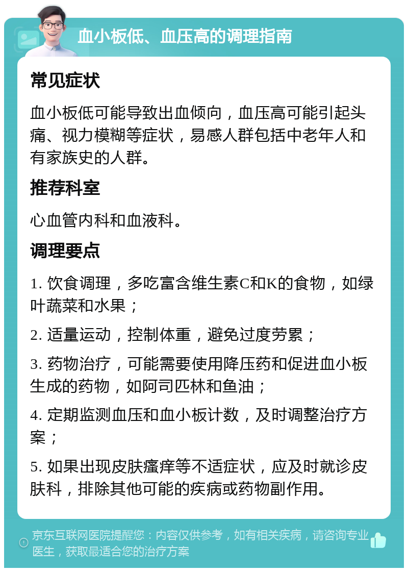 血小板低、血压高的调理指南 常见症状 血小板低可能导致出血倾向，血压高可能引起头痛、视力模糊等症状，易感人群包括中老年人和有家族史的人群。 推荐科室 心血管内科和血液科。 调理要点 1. 饮食调理，多吃富含维生素C和K的食物，如绿叶蔬菜和水果； 2. 适量运动，控制体重，避免过度劳累； 3. 药物治疗，可能需要使用降压药和促进血小板生成的药物，如阿司匹林和鱼油； 4. 定期监测血压和血小板计数，及时调整治疗方案； 5. 如果出现皮肤瘙痒等不适症状，应及时就诊皮肤科，排除其他可能的疾病或药物副作用。