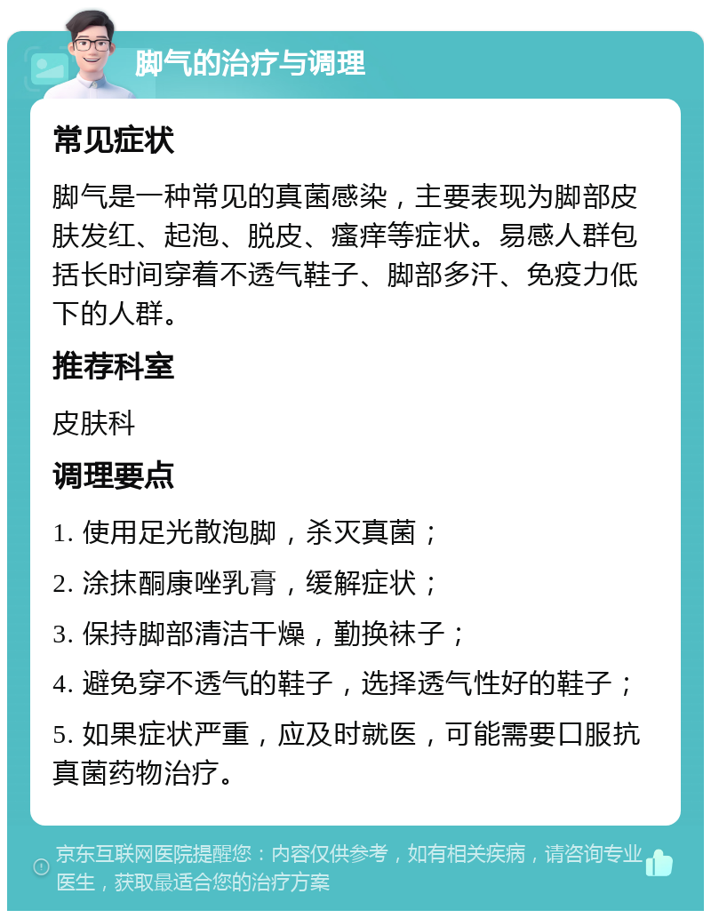 脚气的治疗与调理 常见症状 脚气是一种常见的真菌感染，主要表现为脚部皮肤发红、起泡、脱皮、瘙痒等症状。易感人群包括长时间穿着不透气鞋子、脚部多汗、免疫力低下的人群。 推荐科室 皮肤科 调理要点 1. 使用足光散泡脚，杀灭真菌； 2. 涂抹酮康唑乳膏，缓解症状； 3. 保持脚部清洁干燥，勤换袜子； 4. 避免穿不透气的鞋子，选择透气性好的鞋子； 5. 如果症状严重，应及时就医，可能需要口服抗真菌药物治疗。