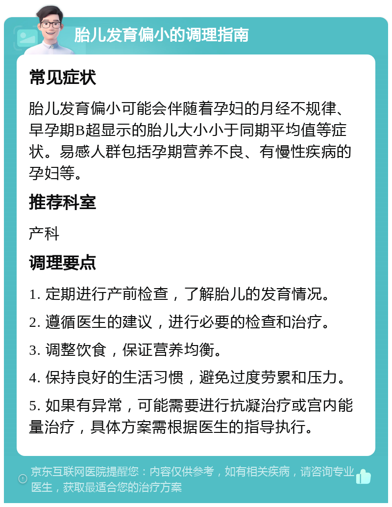 胎儿发育偏小的调理指南 常见症状 胎儿发育偏小可能会伴随着孕妇的月经不规律、早孕期B超显示的胎儿大小小于同期平均值等症状。易感人群包括孕期营养不良、有慢性疾病的孕妇等。 推荐科室 产科 调理要点 1. 定期进行产前检查，了解胎儿的发育情况。 2. 遵循医生的建议，进行必要的检查和治疗。 3. 调整饮食，保证营养均衡。 4. 保持良好的生活习惯，避免过度劳累和压力。 5. 如果有异常，可能需要进行抗凝治疗或宫内能量治疗，具体方案需根据医生的指导执行。