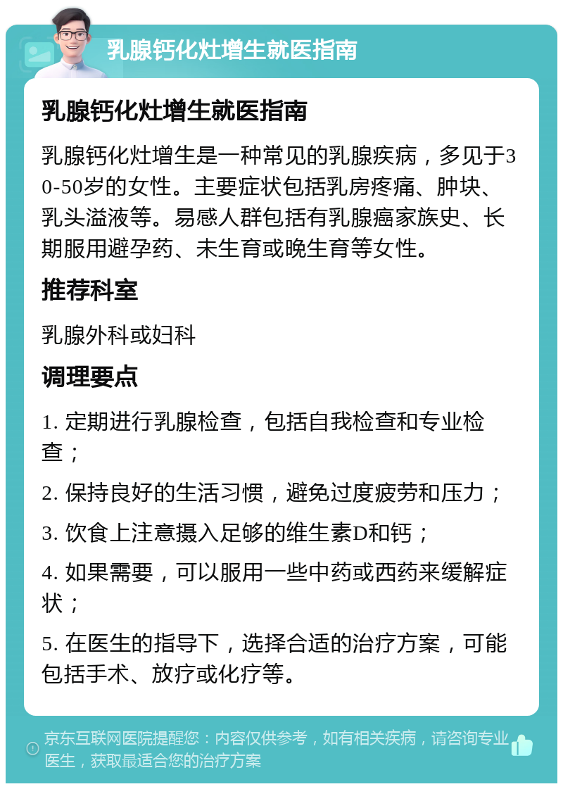 乳腺钙化灶增生就医指南 乳腺钙化灶增生就医指南 乳腺钙化灶增生是一种常见的乳腺疾病，多见于30-50岁的女性。主要症状包括乳房疼痛、肿块、乳头溢液等。易感人群包括有乳腺癌家族史、长期服用避孕药、未生育或晚生育等女性。 推荐科室 乳腺外科或妇科 调理要点 1. 定期进行乳腺检查，包括自我检查和专业检查； 2. 保持良好的生活习惯，避免过度疲劳和压力； 3. 饮食上注意摄入足够的维生素D和钙； 4. 如果需要，可以服用一些中药或西药来缓解症状； 5. 在医生的指导下，选择合适的治疗方案，可能包括手术、放疗或化疗等。