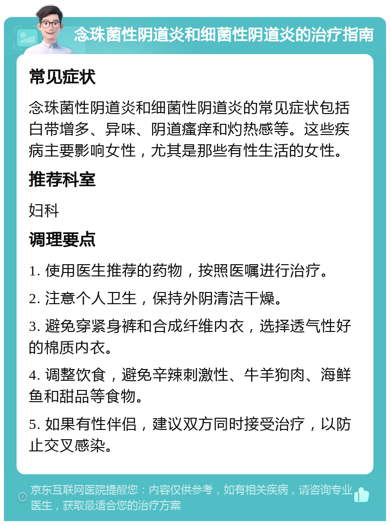 念珠菌性阴道炎和细菌性阴道炎的治疗指南 常见症状 念珠菌性阴道炎和细菌性阴道炎的常见症状包括白带增多、异味、阴道瘙痒和灼热感等。这些疾病主要影响女性，尤其是那些有性生活的女性。 推荐科室 妇科 调理要点 1. 使用医生推荐的药物，按照医嘱进行治疗。 2. 注意个人卫生，保持外阴清洁干燥。 3. 避免穿紧身裤和合成纤维内衣，选择透气性好的棉质内衣。 4. 调整饮食，避免辛辣刺激性、牛羊狗肉、海鲜鱼和甜品等食物。 5. 如果有性伴侣，建议双方同时接受治疗，以防止交叉感染。