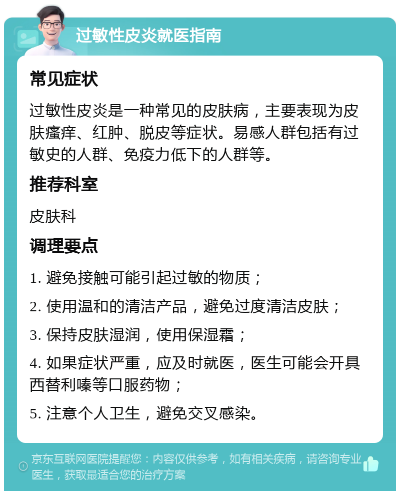 过敏性皮炎就医指南 常见症状 过敏性皮炎是一种常见的皮肤病，主要表现为皮肤瘙痒、红肿、脱皮等症状。易感人群包括有过敏史的人群、免疫力低下的人群等。 推荐科室 皮肤科 调理要点 1. 避免接触可能引起过敏的物质； 2. 使用温和的清洁产品，避免过度清洁皮肤； 3. 保持皮肤湿润，使用保湿霜； 4. 如果症状严重，应及时就医，医生可能会开具西替利嗪等口服药物； 5. 注意个人卫生，避免交叉感染。