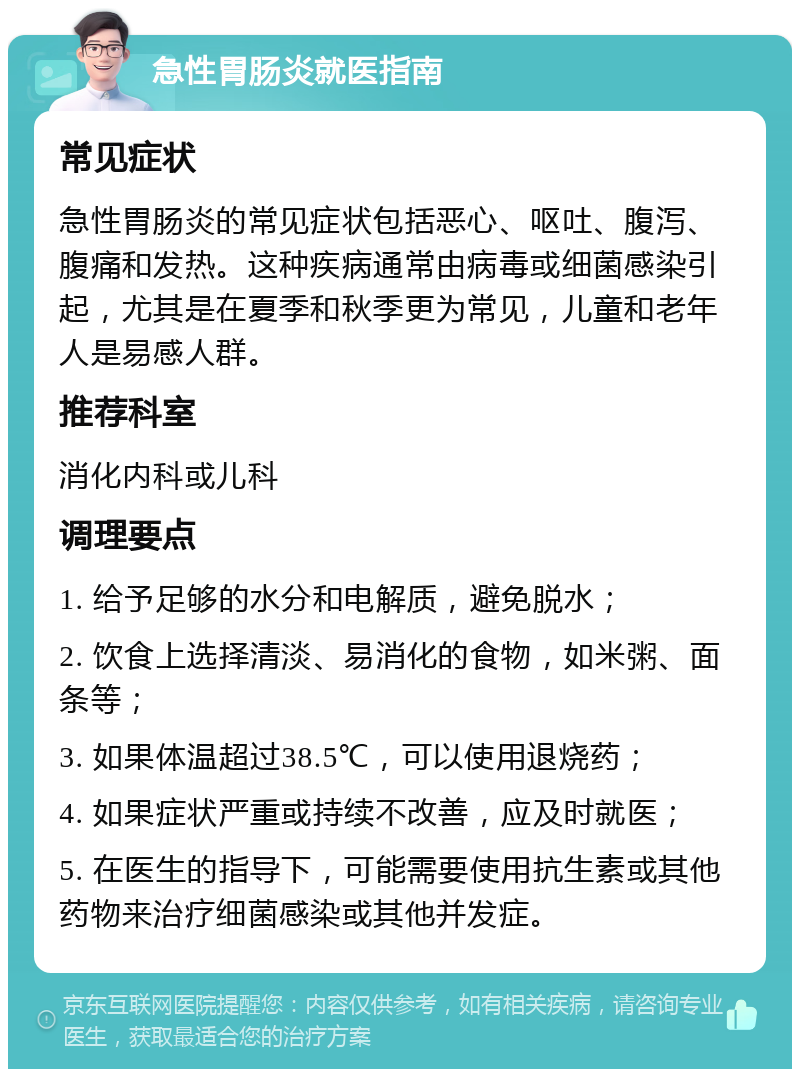 急性胃肠炎就医指南 常见症状 急性胃肠炎的常见症状包括恶心、呕吐、腹泻、腹痛和发热。这种疾病通常由病毒或细菌感染引起，尤其是在夏季和秋季更为常见，儿童和老年人是易感人群。 推荐科室 消化内科或儿科 调理要点 1. 给予足够的水分和电解质，避免脱水； 2. 饮食上选择清淡、易消化的食物，如米粥、面条等； 3. 如果体温超过38.5℃，可以使用退烧药； 4. 如果症状严重或持续不改善，应及时就医； 5. 在医生的指导下，可能需要使用抗生素或其他药物来治疗细菌感染或其他并发症。