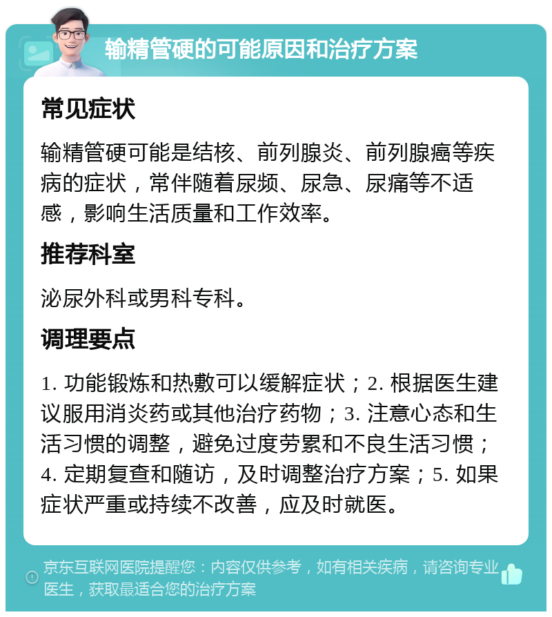 输精管硬的可能原因和治疗方案 常见症状 输精管硬可能是结核、前列腺炎、前列腺癌等疾病的症状，常伴随着尿频、尿急、尿痛等不适感，影响生活质量和工作效率。 推荐科室 泌尿外科或男科专科。 调理要点 1. 功能锻炼和热敷可以缓解症状；2. 根据医生建议服用消炎药或其他治疗药物；3. 注意心态和生活习惯的调整，避免过度劳累和不良生活习惯；4. 定期复查和随访，及时调整治疗方案；5. 如果症状严重或持续不改善，应及时就医。