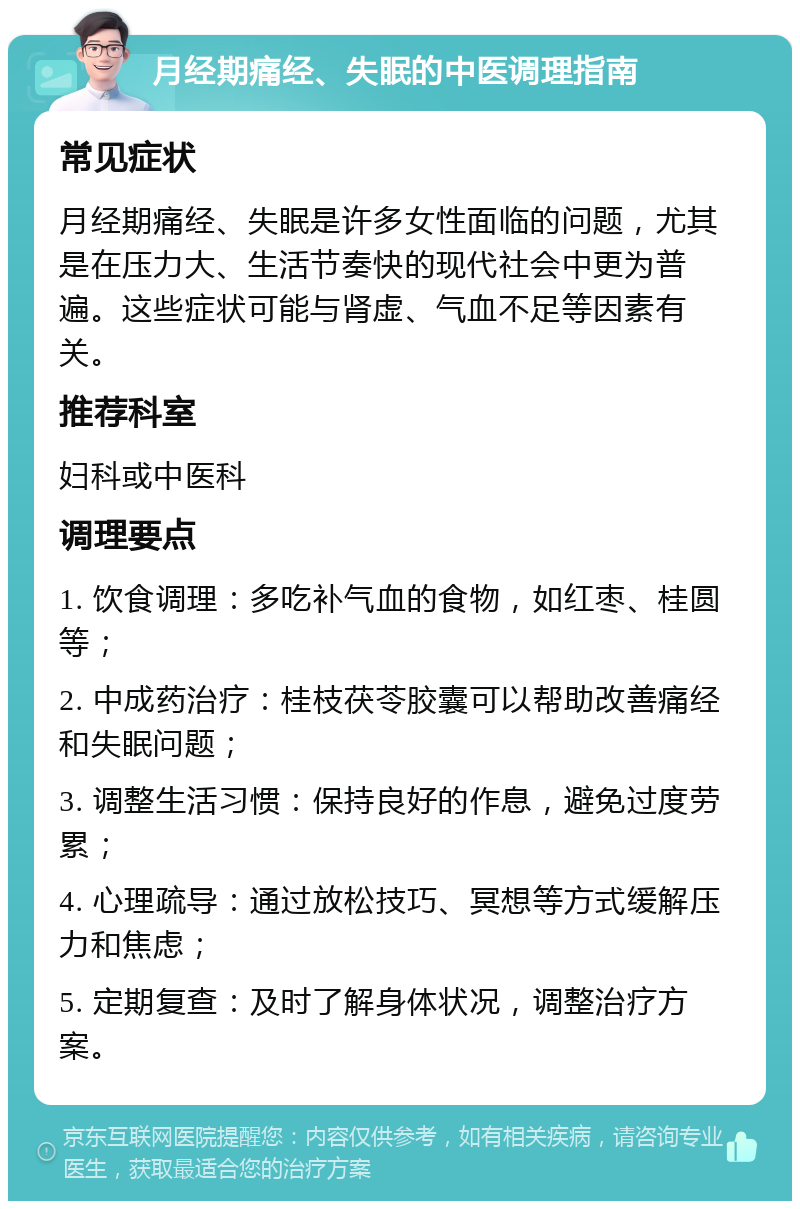 月经期痛经、失眠的中医调理指南 常见症状 月经期痛经、失眠是许多女性面临的问题，尤其是在压力大、生活节奏快的现代社会中更为普遍。这些症状可能与肾虚、气血不足等因素有关。 推荐科室 妇科或中医科 调理要点 1. 饮食调理：多吃补气血的食物，如红枣、桂圆等； 2. 中成药治疗：桂枝茯苓胶囊可以帮助改善痛经和失眠问题； 3. 调整生活习惯：保持良好的作息，避免过度劳累； 4. 心理疏导：通过放松技巧、冥想等方式缓解压力和焦虑； 5. 定期复查：及时了解身体状况，调整治疗方案。