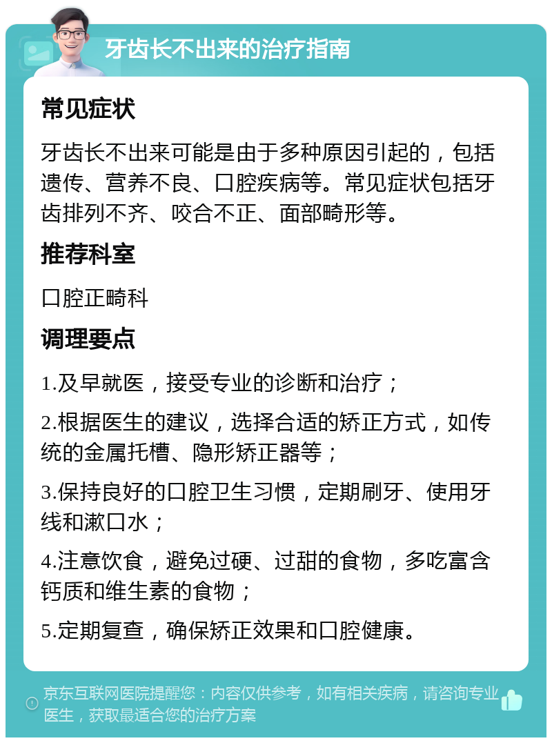 牙齿长不出来的治疗指南 常见症状 牙齿长不出来可能是由于多种原因引起的，包括遗传、营养不良、口腔疾病等。常见症状包括牙齿排列不齐、咬合不正、面部畸形等。 推荐科室 口腔正畸科 调理要点 1.及早就医，接受专业的诊断和治疗； 2.根据医生的建议，选择合适的矫正方式，如传统的金属托槽、隐形矫正器等； 3.保持良好的口腔卫生习惯，定期刷牙、使用牙线和漱口水； 4.注意饮食，避免过硬、过甜的食物，多吃富含钙质和维生素的食物； 5.定期复查，确保矫正效果和口腔健康。