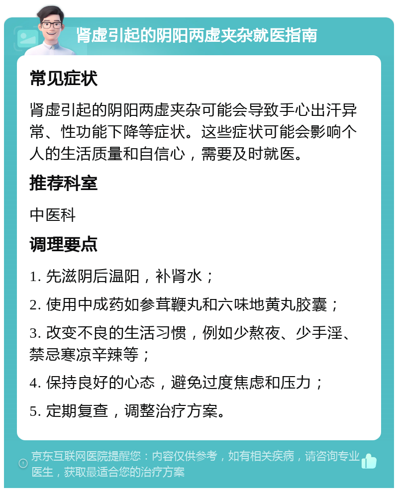 肾虚引起的阴阳两虚夹杂就医指南 常见症状 肾虚引起的阴阳两虚夹杂可能会导致手心出汗异常、性功能下降等症状。这些症状可能会影响个人的生活质量和自信心，需要及时就医。 推荐科室 中医科 调理要点 1. 先滋阴后温阳，补肾水； 2. 使用中成药如参茸鞭丸和六味地黄丸胶囊； 3. 改变不良的生活习惯，例如少熬夜、少手淫、禁忌寒凉辛辣等； 4. 保持良好的心态，避免过度焦虑和压力； 5. 定期复查，调整治疗方案。