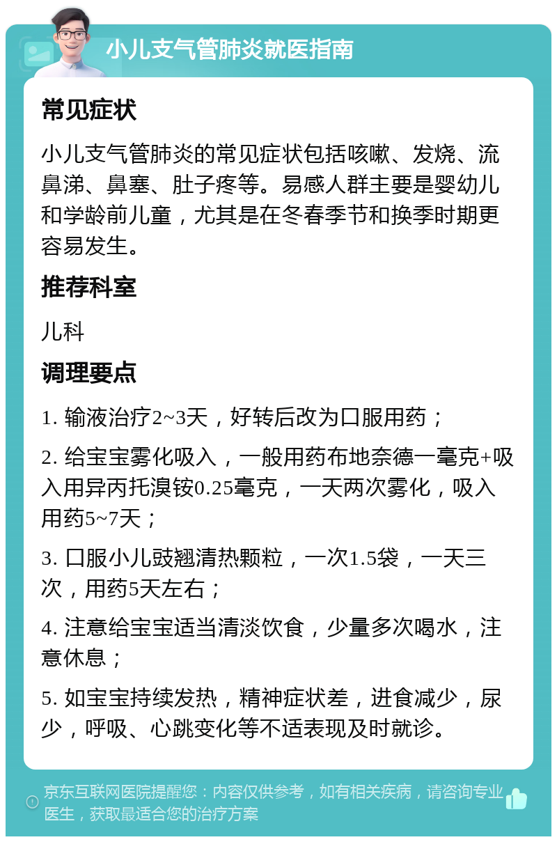 小儿支气管肺炎就医指南 常见症状 小儿支气管肺炎的常见症状包括咳嗽、发烧、流鼻涕、鼻塞、肚子疼等。易感人群主要是婴幼儿和学龄前儿童，尤其是在冬春季节和换季时期更容易发生。 推荐科室 儿科 调理要点 1. 输液治疗2~3天，好转后改为口服用药； 2. 给宝宝雾化吸入，一般用药布地奈德一毫克+吸入用异丙托溴铵0.25毫克，一天两次雾化，吸入用药5~7天； 3. 口服小儿豉翘清热颗粒，一次1.5袋，一天三次，用药5天左右； 4. 注意给宝宝适当清淡饮食，少量多次喝水，注意休息； 5. 如宝宝持续发热，精神症状差，进食减少，尿少，呼吸、心跳变化等不适表现及时就诊。