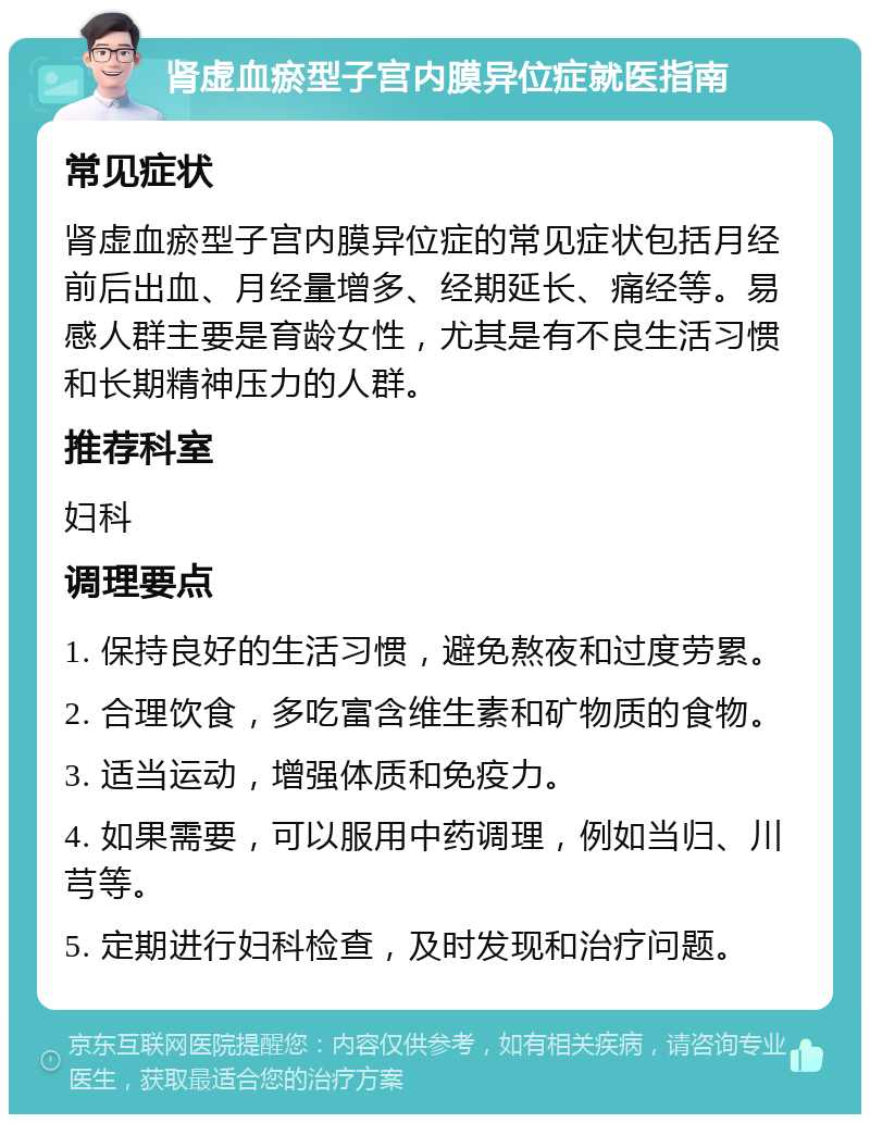 肾虚血瘀型子宫内膜异位症就医指南 常见症状 肾虚血瘀型子宫内膜异位症的常见症状包括月经前后出血、月经量增多、经期延长、痛经等。易感人群主要是育龄女性，尤其是有不良生活习惯和长期精神压力的人群。 推荐科室 妇科 调理要点 1. 保持良好的生活习惯，避免熬夜和过度劳累。 2. 合理饮食，多吃富含维生素和矿物质的食物。 3. 适当运动，增强体质和免疫力。 4. 如果需要，可以服用中药调理，例如当归、川芎等。 5. 定期进行妇科检查，及时发现和治疗问题。