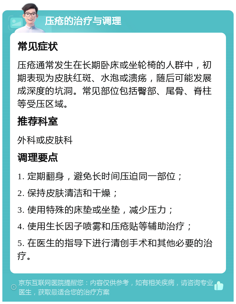 压疮的治疗与调理 常见症状 压疮通常发生在长期卧床或坐轮椅的人群中，初期表现为皮肤红斑、水泡或溃疡，随后可能发展成深度的坑洞。常见部位包括臀部、尾骨、脊柱等受压区域。 推荐科室 外科或皮肤科 调理要点 1. 定期翻身，避免长时间压迫同一部位； 2. 保持皮肤清洁和干燥； 3. 使用特殊的床垫或坐垫，减少压力； 4. 使用生长因子喷雾和压疮贴等辅助治疗； 5. 在医生的指导下进行清创手术和其他必要的治疗。