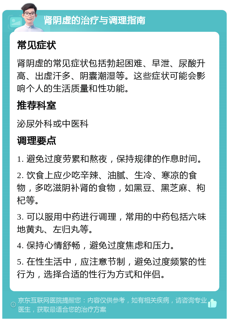 肾阴虚的治疗与调理指南 常见症状 肾阴虚的常见症状包括勃起困难、早泄、尿酸升高、出虚汗多、阴囊潮湿等。这些症状可能会影响个人的生活质量和性功能。 推荐科室 泌尿外科或中医科 调理要点 1. 避免过度劳累和熬夜，保持规律的作息时间。 2. 饮食上应少吃辛辣、油腻、生冷、寒凉的食物，多吃滋阴补肾的食物，如黑豆、黑芝麻、枸杞等。 3. 可以服用中药进行调理，常用的中药包括六味地黄丸、左归丸等。 4. 保持心情舒畅，避免过度焦虑和压力。 5. 在性生活中，应注意节制，避免过度频繁的性行为，选择合适的性行为方式和伴侣。