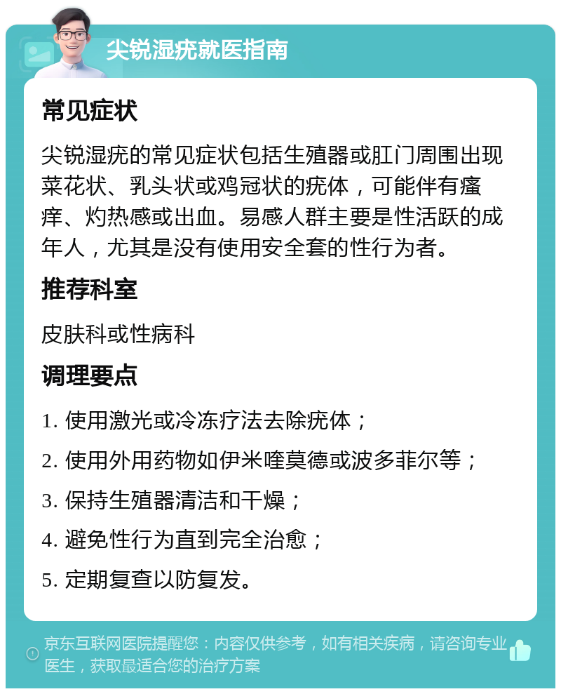 尖锐湿疣就医指南 常见症状 尖锐湿疣的常见症状包括生殖器或肛门周围出现菜花状、乳头状或鸡冠状的疣体，可能伴有瘙痒、灼热感或出血。易感人群主要是性活跃的成年人，尤其是没有使用安全套的性行为者。 推荐科室 皮肤科或性病科 调理要点 1. 使用激光或冷冻疗法去除疣体； 2. 使用外用药物如伊米喹莫德或波多菲尔等； 3. 保持生殖器清洁和干燥； 4. 避免性行为直到完全治愈； 5. 定期复查以防复发。