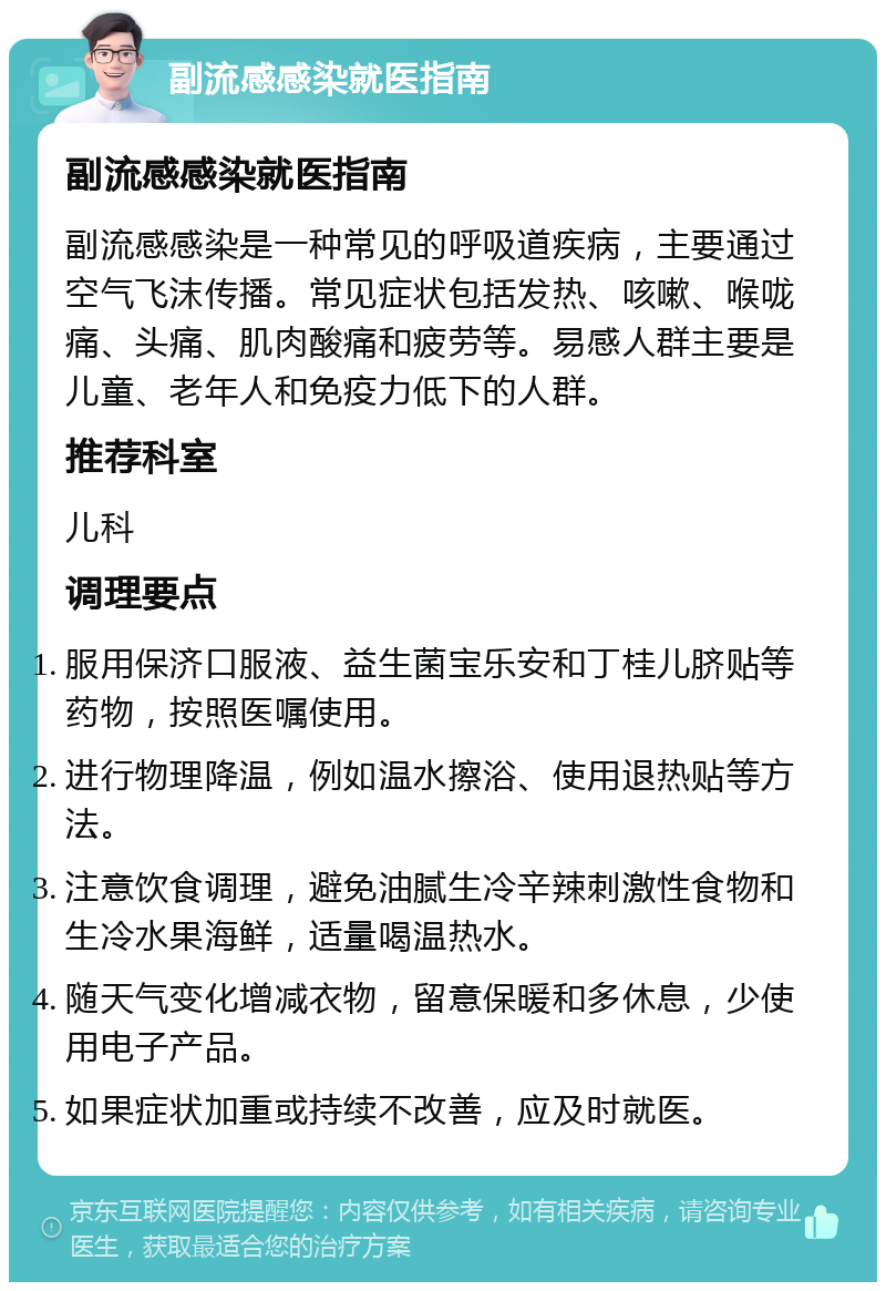 副流感感染就医指南 副流感感染就医指南 副流感感染是一种常见的呼吸道疾病，主要通过空气飞沫传播。常见症状包括发热、咳嗽、喉咙痛、头痛、肌肉酸痛和疲劳等。易感人群主要是儿童、老年人和免疫力低下的人群。 推荐科室 儿科 调理要点 服用保济口服液、益生菌宝乐安和丁桂儿脐贴等药物，按照医嘱使用。 进行物理降温，例如温水擦浴、使用退热贴等方法。 注意饮食调理，避免油腻生冷辛辣刺激性食物和生冷水果海鲜，适量喝温热水。 随天气变化增减衣物，留意保暖和多休息，少使用电子产品。 如果症状加重或持续不改善，应及时就医。