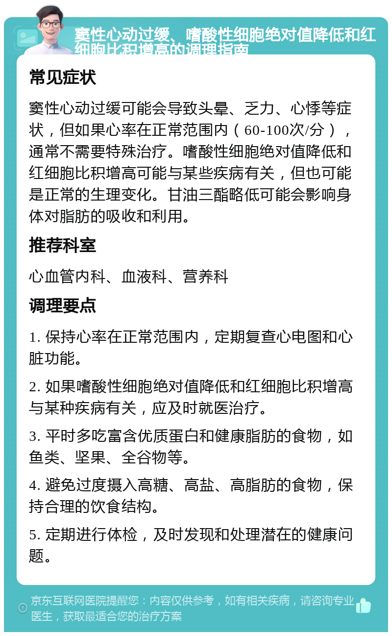 窦性心动过缓、嗜酸性细胞绝对值降低和红细胞比积增高的调理指南 常见症状 窦性心动过缓可能会导致头晕、乏力、心悸等症状，但如果心率在正常范围内（60-100次/分），通常不需要特殊治疗。嗜酸性细胞绝对值降低和红细胞比积增高可能与某些疾病有关，但也可能是正常的生理变化。甘油三酯略低可能会影响身体对脂肪的吸收和利用。 推荐科室 心血管内科、血液科、营养科 调理要点 1. 保持心率在正常范围内，定期复查心电图和心脏功能。 2. 如果嗜酸性细胞绝对值降低和红细胞比积增高与某种疾病有关，应及时就医治疗。 3. 平时多吃富含优质蛋白和健康脂肪的食物，如鱼类、坚果、全谷物等。 4. 避免过度摄入高糖、高盐、高脂肪的食物，保持合理的饮食结构。 5. 定期进行体检，及时发现和处理潜在的健康问题。