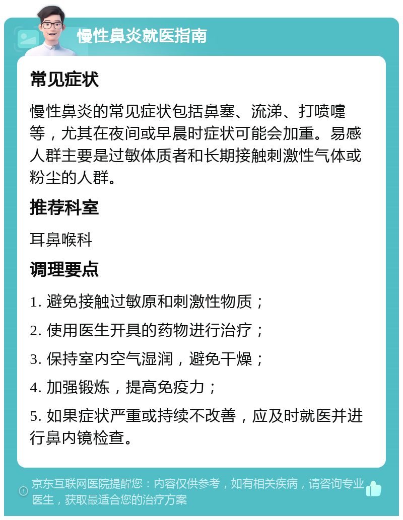 慢性鼻炎就医指南 常见症状 慢性鼻炎的常见症状包括鼻塞、流涕、打喷嚏等，尤其在夜间或早晨时症状可能会加重。易感人群主要是过敏体质者和长期接触刺激性气体或粉尘的人群。 推荐科室 耳鼻喉科 调理要点 1. 避免接触过敏原和刺激性物质； 2. 使用医生开具的药物进行治疗； 3. 保持室内空气湿润，避免干燥； 4. 加强锻炼，提高免疫力； 5. 如果症状严重或持续不改善，应及时就医并进行鼻内镜检查。