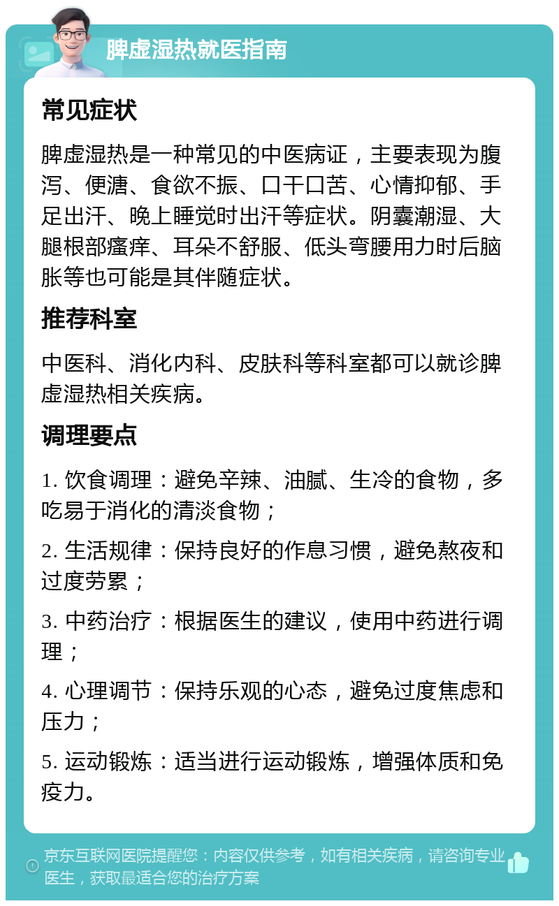 脾虚湿热就医指南 常见症状 脾虚湿热是一种常见的中医病证，主要表现为腹泻、便溏、食欲不振、口干口苦、心情抑郁、手足出汗、晚上睡觉时出汗等症状。阴囊潮湿、大腿根部瘙痒、耳朵不舒服、低头弯腰用力时后脑胀等也可能是其伴随症状。 推荐科室 中医科、消化内科、皮肤科等科室都可以就诊脾虚湿热相关疾病。 调理要点 1. 饮食调理：避免辛辣、油腻、生冷的食物，多吃易于消化的清淡食物； 2. 生活规律：保持良好的作息习惯，避免熬夜和过度劳累； 3. 中药治疗：根据医生的建议，使用中药进行调理； 4. 心理调节：保持乐观的心态，避免过度焦虑和压力； 5. 运动锻炼：适当进行运动锻炼，增强体质和免疫力。