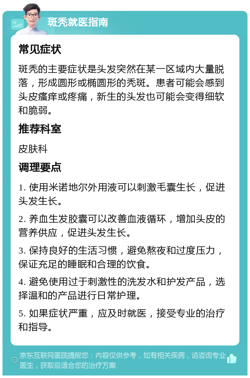 斑秃就医指南 常见症状 斑秃的主要症状是头发突然在某一区域内大量脱落，形成圆形或椭圆形的秃斑。患者可能会感到头皮瘙痒或疼痛，新生的头发也可能会变得细软和脆弱。 推荐科室 皮肤科 调理要点 1. 使用米诺地尔外用液可以刺激毛囊生长，促进头发生长。 2. 养血生发胶囊可以改善血液循环，增加头皮的营养供应，促进头发生长。 3. 保持良好的生活习惯，避免熬夜和过度压力，保证充足的睡眠和合理的饮食。 4. 避免使用过于刺激性的洗发水和护发产品，选择温和的产品进行日常护理。 5. 如果症状严重，应及时就医，接受专业的治疗和指导。