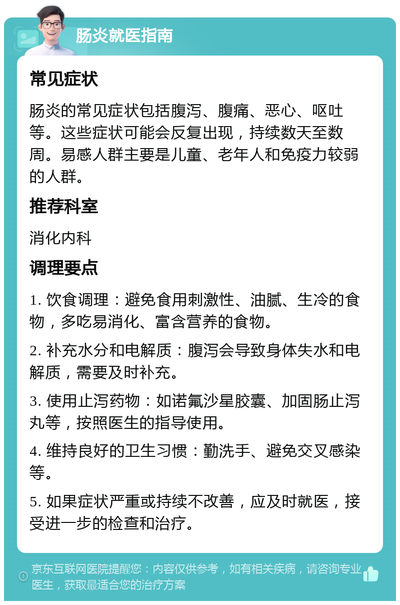 肠炎就医指南 常见症状 肠炎的常见症状包括腹泻、腹痛、恶心、呕吐等。这些症状可能会反复出现，持续数天至数周。易感人群主要是儿童、老年人和免疫力较弱的人群。 推荐科室 消化内科 调理要点 1. 饮食调理：避免食用刺激性、油腻、生冷的食物，多吃易消化、富含营养的食物。 2. 补充水分和电解质：腹泻会导致身体失水和电解质，需要及时补充。 3. 使用止泻药物：如诺氟沙星胶囊、加固肠止泻丸等，按照医生的指导使用。 4. 维持良好的卫生习惯：勤洗手、避免交叉感染等。 5. 如果症状严重或持续不改善，应及时就医，接受进一步的检查和治疗。