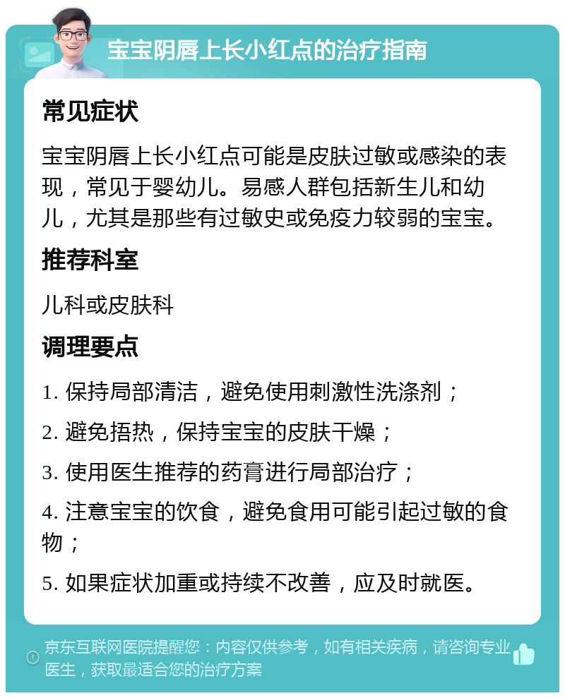 宝宝阴唇上长小红点的治疗指南 常见症状 宝宝阴唇上长小红点可能是皮肤过敏或感染的表现，常见于婴幼儿。易感人群包括新生儿和幼儿，尤其是那些有过敏史或免疫力较弱的宝宝。 推荐科室 儿科或皮肤科 调理要点 1. 保持局部清洁，避免使用刺激性洗涤剂； 2. 避免捂热，保持宝宝的皮肤干燥； 3. 使用医生推荐的药膏进行局部治疗； 4. 注意宝宝的饮食，避免食用可能引起过敏的食物； 5. 如果症状加重或持续不改善，应及时就医。