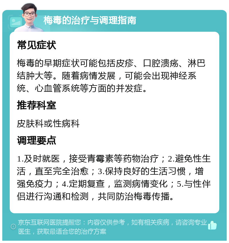 梅毒的治疗与调理指南 常见症状 梅毒的早期症状可能包括皮疹、口腔溃疡、淋巴结肿大等。随着病情发展，可能会出现神经系统、心血管系统等方面的并发症。 推荐科室 皮肤科或性病科 调理要点 1.及时就医，接受青霉素等药物治疗；2.避免性生活，直至完全治愈；3.保持良好的生活习惯，增强免疫力；4.定期复查，监测病情变化；5.与性伴侣进行沟通和检测，共同防治梅毒传播。