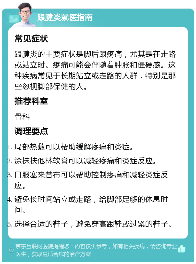 跟腱炎就医指南 常见症状 跟腱炎的主要症状是脚后跟疼痛，尤其是在走路或站立时。疼痛可能会伴随着肿胀和僵硬感。这种疾病常见于长期站立或走路的人群，特别是那些忽视脚部保健的人。 推荐科室 骨科 调理要点 局部热敷可以帮助缓解疼痛和炎症。 涂抹扶他林软膏可以减轻疼痛和炎症反应。 口服塞来昔布可以帮助控制疼痛和减轻炎症反应。 避免长时间站立或走路，给脚部足够的休息时间。 选择合适的鞋子，避免穿高跟鞋或过紧的鞋子。