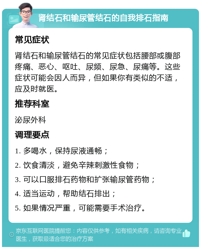 肾结石和输尿管结石的自我排石指南 常见症状 肾结石和输尿管结石的常见症状包括腰部或腹部疼痛、恶心、呕吐、尿频、尿急、尿痛等。这些症状可能会因人而异，但如果你有类似的不适，应及时就医。 推荐科室 泌尿外科 调理要点 1. 多喝水，保持尿液通畅； 2. 饮食清淡，避免辛辣刺激性食物； 3. 可以口服排石药物和扩张输尿管药物； 4. 适当运动，帮助结石排出； 5. 如果情况严重，可能需要手术治疗。