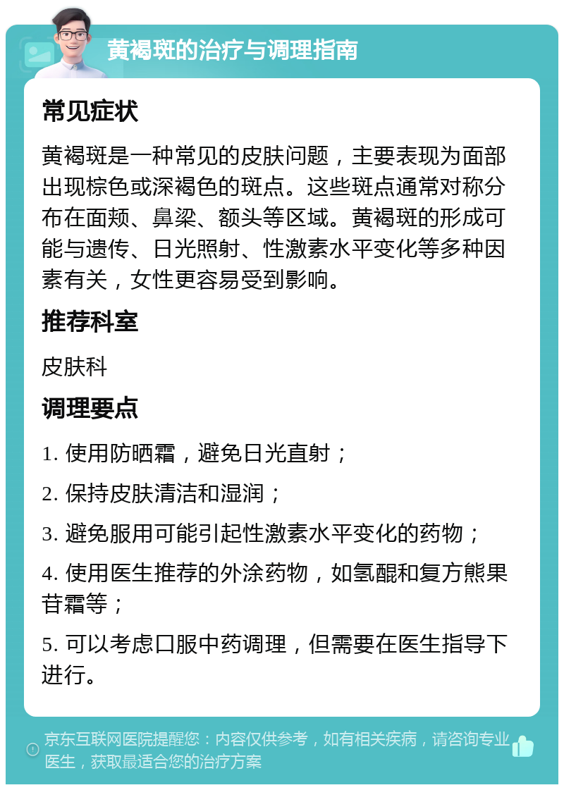 黄褐斑的治疗与调理指南 常见症状 黄褐斑是一种常见的皮肤问题，主要表现为面部出现棕色或深褐色的斑点。这些斑点通常对称分布在面颊、鼻梁、额头等区域。黄褐斑的形成可能与遗传、日光照射、性激素水平变化等多种因素有关，女性更容易受到影响。 推荐科室 皮肤科 调理要点 1. 使用防晒霜，避免日光直射； 2. 保持皮肤清洁和湿润； 3. 避免服用可能引起性激素水平变化的药物； 4. 使用医生推荐的外涂药物，如氢醌和复方熊果苷霜等； 5. 可以考虑口服中药调理，但需要在医生指导下进行。